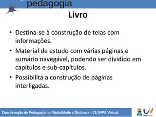 Livro
• Destina-se à construção de telas com
informações.
• Material de estudo com várias páginas e
sumário navegável, podendo ser dividido em
capítulos e sub-capítulos.
• Possibilita a construção de páginas
interligadas.
Coordenação de Pedagogia na Modalidade a Distância - CE/UFPB Virtual
 