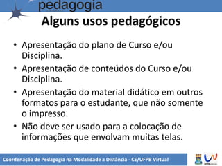 Alguns usos pedagógicos
• Apresentação do plano de Curso e/ou
Disciplina.
• Apresentação de conteúdos do Curso e/ou
Disciplina.
• Apresentação do material didático em outros
formatos para o estudante, que não somente
o impresso.
• Não deve ser usado para a colocação de
informações que envolvam muitas telas.
Coordenação de Pedagogia na Modalidade a Distância - CE/UFPB Virtual
 