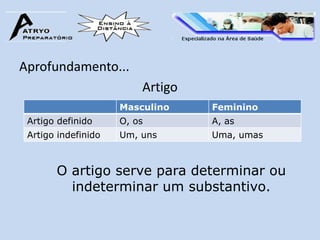 Aprofundamento...
                         Artigo
                     Masculino    Feminino
 Artigo definido     O, os        A, as
 Artigo indefinido   Um, uns      Uma, umas



       O artigo serve para determinar ou
         indeterminar um substantivo.
 