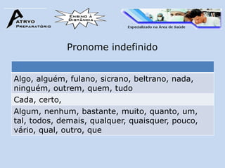 Pronome indefinido


Algo, alguém, fulano, sicrano, beltrano, nada,
ninguém, outrem, quem, tudo
Cada, certo,
Algum, nenhum, bastante, muito, quanto, um,
tal, todos, demais, qualquer, quaisquer, pouco,
vário, qual, outro, que
 