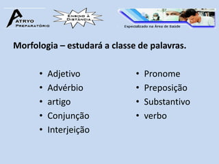 Morfologia – estudará a classe de palavras.

      •   Adjetivo            •   Pronome
      •   Advérbio            •   Preposição
      •   artigo              •   Substantivo
      •   Conjunção           •   verbo
      •   Interjeição
 