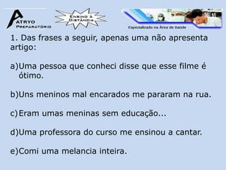 1. Das frases a seguir, apenas uma não apresenta
artigo:

a)Uma pessoa que conheci disse que esse filme é
  ótimo.

b)Uns meninos mal encarados me pararam na rua.

c) Eram umas meninas sem educação...

d)Uma professora do curso me ensinou a cantar.

e)Comi uma melancia inteira.
 