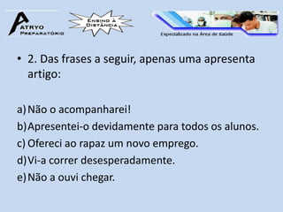 • 2. Das frases a seguir, apenas uma apresenta
  artigo:

a) Não o acompanharei!
b)Apresentei-o devidamente para todos os alunos.
c) Ofereci ao rapaz um novo emprego.
d)Vi-a correr desesperadamente.
e) Não a ouvi chegar.
 