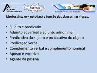 Morfossintaxe – estudará a função das classes nas frases.


•   Sujeito e predicado
•   Adjunto adverbial e adjunto adnominal
•   Predicativo do sujeito e predicativo do objeto
•   Predicação verbal
•   Complemento verbal e complemento nominal
•   Aposto e vocativo
•   Agente da passiva
 