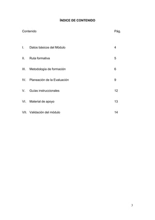 ÍNDICE DE CONTENIDO


Contenido                                            Pág.




I.     Datos básicos del Módulo                      4


II.    Ruta formativa                                5


III.   Metodología de formación                      6


IV.    Planeación de la Evaluación                   9


V.     Guías instruccionales                         12


VI.    Material de apoyo                             13


VII. Validación del módulo                           14




                                                            3
 