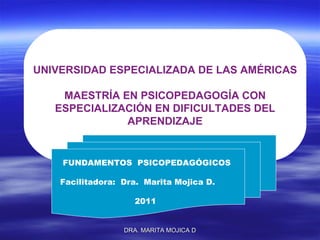 UNIVERSIDAD ESPECIALIZADA DE LAS AMÉRICAS MAESTRÍA EN PSICOPEDAGOGÍA CON ESPECIALIZACIÓN EN DIFICULTADES DEL  APRENDIZAJE FUNDAMENTOS  PSICOPEDAGÓGICOS Facilitadora:  Dra.  Marita Mojica D. 2011 DRA. MARITA MOJICA D 