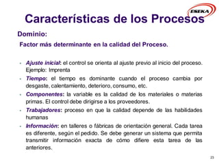 Características de los Procesos
23
Dominio:
Factor más determinante en la calidad del Proceso.
 Ajuste inicial: el control se orienta al ajuste previo al inicio del proceso.
Ejemplo: Imprenta
 Tiempo: el tiempo es dominante cuando el proceso cambia por
desgaste, calentamiento, deterioro, consumo, etc.
 Componentes: la variable es la calidad de los materiales o materias
primas. El control debe dirigirse a los proveedores.
 Trabajadores: proceso en que la calidad depende de las habilidades
humanas
 Información: en talleres o fábricas de orientación general. Cada tarea
es diferente, según el pedido. Se debe generar un sistema que permita
transmitir información exacta de cómo difiere esta tarea de las
anteriores.
 