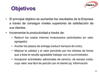Objetivos
• El principal objetivo es aumentar los resultados de la Empresa
a través de conseguir niveles superiores de satisfacción de
sus clientes.
• Incrementar la productividad a través de:
• Reducir los costos internos innecesarios (actividades sin valor
agregado).
• Acortar los plazos de entrega (reducir tiempos de ciclo).
• Mejorar la calidad y el valor percibido por los clientes de forma
que a éste le resulte agradable trabajar con el suministrador.
• Incorporar actividades adicionales de servicio, de escaso costo,
cuyo valor sea fácil de percibir por el cliente (ej: Información
38
 