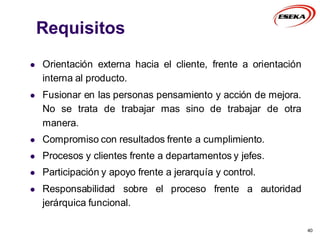 Requisitos
 Orientación externa hacia el cliente, frente a orientación
interna al producto.
 Fusionar en las personas pensamiento y acción de mejora.
No se trata de trabajar mas sino de trabajar de otra
manera.
 Compromiso con resultados frente a cumplimiento.
 Procesos y clientes frente a departamentos y jefes.
 Participación y apoyo frente a jerarquía y control.
 Responsabilidad sobre el proceso frente a autoridad
jerárquica funcional.
40
 