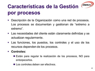 Características de la Gestión
por procesos
 Descripción de la Organización como una red de procesos.
Los procesos se documentan y gestionan de “extremo a
extremo”.
 Las necesidades del cliente están claramente definidas y se
actualizan regularmente.
 Las funciones, los puestos, los controles y el uso de los
recursos dependen de los procesos.
 Controles:
 Están para regular la realización de los procesos, NO para
entorpecerlos.
 Los controles deben ser efectivos.
42
 