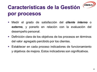Características de la Gestión
por procesos
 Medir el grado de satisfacción del cliente interno o
externo, y ponerlo en relación con la evaluación del
desempeño personal.
 Definición clara de los objetivos de los procesos en términos
del valor agregado percibido por los clientes.
 Establecer en cada proceso indicadores de funcionamiento
y objetivos de mejora. Estos indicadores son significativos.
44
 