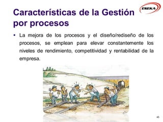 Características de la Gestión
por procesos
 La mejora de los procesos y el diseño/rediseño de los
procesos, se emplean para elevar constantemente los
niveles de rendimiento, competitividad y rentabilidad de la
empresa.
45
 