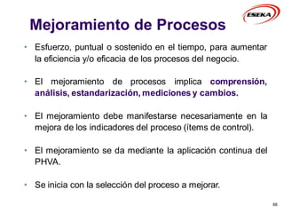 68
• Esfuerzo, puntual o sostenido en el tiempo, para aumentar
la eficiencia y/o eficacia de los procesos del negocio.
• El mejoramiento de procesos implica comprensión,
análisis, estandarización, mediciones y cambios.
• El mejoramiento debe manifestarse necesariamente en la
mejora de los indicadores del proceso (ítems de control).
• El mejoramiento se da mediante la aplicación continua del
PHVA.
• Se inicia con la selección del proceso a mejorar.
Mejoramiento de Procesos
 