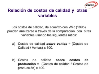 Relación de costos de calidad y otras
variables
a) Costos de calidad sobre ventas = (Costos de
Calidad / Ventas) x 100.
b) Costos de calidad sobre costos de
producción = (Costos de calidad / Costos de
producción) x 100.
Los costos de calidad, de acuerdo con Wild (1995),
pueden analizarse a través de la comparación con otras
variables usando los siguientes ratios:
 