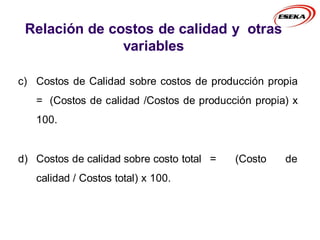 c) Costos de Calidad sobre costos de producción propia
= (Costos de calidad /Costos de producción propia) x
100.
d) Costos de calidad sobre costo total = (Costo de
calidad / Costos total) x 100.
Relación de costos de calidad y otras
variables
 