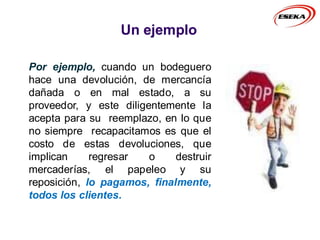 Un ejemplo
Por ejemplo, cuando un bodeguero
hace una devolución, de mercancía
dañada o en mal estado, a su
proveedor, y este diligentemente la
acepta para su reemplazo, en lo que
no siempre recapacitamos es que el
costo de estas devoluciones, que
implican regresar o destruir
mercaderías, el papeleo y su
reposición, lo pagamos, finalmente,
todos los clientes.
 