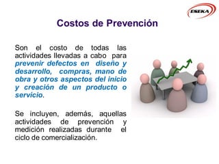 Costos de Prevención
Son el costo de todas las
actividades llevadas a cabo para
prevenir defectos en diseño y
desarrollo, compras, mano de
obra y otros aspectos del inicio
y creación de un producto o
servicio.
Se incluyen, además, aquellas
actividades de prevención y
medición realizadas durante el
ciclo de comercialización.
 