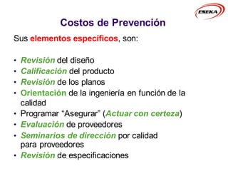 Sus elementos específicos, son:
• Revisión del diseño
• Calificación del producto
• Revisión de los planos
• Orientación de la ingeniería en función de la
calidad
• Programar “Asegurar” (Actuar con certeza)
• Evaluación de proveedores
• Seminarios de dirección por calidad
para proveedores
• Revisión de especificaciones
Costos de Prevención
 