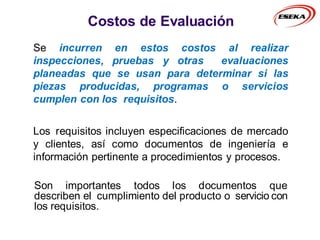 Costos de Evaluación
Se incurren en estos costos al realizar
inspecciones, pruebas y otras evaluaciones
planeadas que se usan para determinar si las
piezas producidas, programas o servicios
cumplen con los requisitos.
Los requisitos incluyen especificaciones de mercado
y clientes, así como documentos de ingeniería e
información pertinente a procedimientos y procesos.
Son importantes todos los documentos que
describen el cumplimiento del producto o servicio con
los requisitos.
 