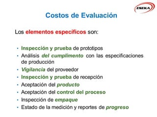 Los elementos específicos son:
• Inspección y prueba de prototipos
• Análisis del cumplimento con las especificaciones
de producción
• Vigilancia del proveedor
• Inspección y prueba de recepción
• Aceptación del producto
• Aceptación del control del proceso
• Inspección de empaque
• Estado de la medición y reportes de progreso
Costos de Evaluación
 
