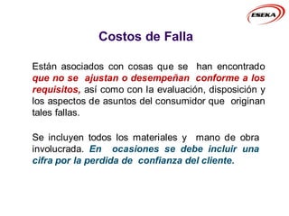 Costos de Falla
Están asociados con cosas que se han encontrado
que no se ajustan o desempeñan conforme a los
requisitos, así como con la evaluación, disposición y
los aspectos de asuntos del consumidor que originan
tales fallas.
Se incluyen todos los materiales y mano de obra
involucrada. En ocasiones se debe incluir una
cifra por la perdida de confianza del cliente.
 