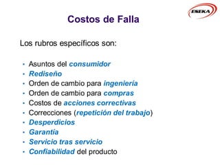 Los rubros específicos son:
• Asuntos del consumidor
• Rediseño
• Orden de cambio para ingeniería
• Orden de cambio para compras
• Costos de acciones correctivas
• Correcciones (repetición del trabajo)
• Desperdicios
• Garantía
• Servicio tras servicio
• Confiabilidad del producto
Costos de Falla
 