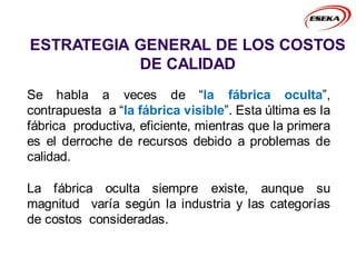 ESTRATEGIA GENERAL DE LOS COSTOS
DE CALIDAD
Se habla a veces de “la fábrica oculta”,
contrapuesta a “la fábrica visible”. Esta última es la
fábrica productiva, eficiente, mientras que la primera
es el derroche de recursos debido a problemas de
calidad.
La fábrica oculta siempre existe, aunque su
magnitud varía según la industria y las categorías
de costos consideradas.
 