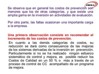 Se observa que en general los costos de prevención son
menores que los de otras categorías, y que existe una
amplia gama en la inversión en actividades de evaluación.
Por otra parte, las fallas ocasionan una importante carga
a la empresa.
Una primera observación consiste en recomendar el
incremento de los costos de prevención.
En cuanto a las demás categorías de costos, su
reducción se dará como consecuencia de las mejoras
de los sistemas derivadas de la inversión en prevención.
Particularmente si no se ha realizado ningún esfuerzo
sistemático de control y mejora, es posible reducir los
Costos de Calidad en un 50 % o más a través de un
proceso de control de CC acompañado de un programa
de mejora.
 