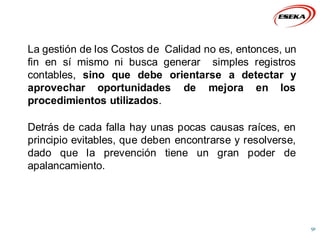 La gestión de los Costos de Calidad no es, entonces, un
fin en sí mismo ni busca generar simples registros
contables, sino que debe orientarse a detectar y
aprovechar oportunidades de mejora en los
procedimientos utilizados.
Detrás de cada falla hay unas pocas causas raíces, en
principio evitables, que deben encontrarse y resolverse,
dado que la prevención tiene un gran poder de
apalancamiento.
91
 
