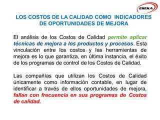 LOS COSTOS DE LA CALIDAD COMO INDICADORES
DE OPORTUNIDADES DE MEJORA
El análisis de los Costos de Calidad permite aplicar
técnicas de mejora a los productos y procesos. Esta
vinculación entre los costos y las herramientas de
mejora es lo que garantiza, en última instancia, el éxito
de los programas de control de los Costos de Calidad.
Las compañías que utilizan los Costos de Calidad
únicamente como información contable, en lugar de
identificar a través de ellos oportunidades de mejora,
fallan con frecuencia en sus programas de Costos
de calidad.
 