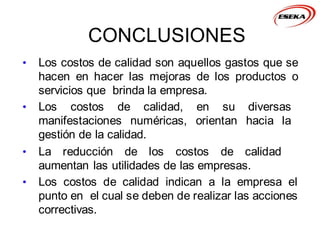 CONCLUSIONES
• Los costos de calidad son aquellos gastos que se
hacen en hacer las mejoras de los productos o
servicios que brinda la empresa.
• Los costos de calidad, en su diversas
manifestaciones numéricas, orientan hacia la
gestión de la calidad.
• La reducción de los costos de calidad
aumentan las utilidades de las empresas.
• Los costos de calidad indican a la empresa el
punto en el cual se deben de realizar las acciones
correctivas.
 