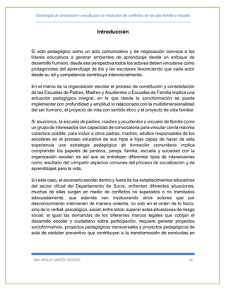 Estrategias de orientación y ayuda para la resolución de conflictos en los ejes familia y escuela
_____________________________________________________________________________
ANA AMALIA SANTOS CAICEDO 10
Introducción
El acto pedagógico como un acto comunicativo y de negociación convoca a los
líderes educativos a generar ambientes de aprendizaje desde un enfoque de
desarrollo humano, desde esa perspectiva todos los actores deben vincularse como
protagonistas del aprendizaje de los y las escolares favoreciendo que cada actor
desde su rol y competencia contribuya intencionalmente.
En el marco de la organización escolar el proceso de constitución y consolidación
de las Escuelas de Padres, Madres y Acudientes o Escuelas de Familia implica una
actuación pedagógica integral, en la que desde la socioformación se puede
implementar con profundidad y amplitud lo relacionado con la multidimensionalidad
del ser humano, el proyecto de vida con sentido ético y el proyecto de vida familiar.
Si asumimos, la escuela de padres, madres y acudientes o escuela de familia como
un grupo de interesados con capacidad de convocatoria para vincular con la máxima
cobertura posible, para incluir a otros padres, madres, adultos responsables de los
escolares en el proceso educativo de sus hijos e hijas capaz de hacer de esta
experiencia una estrategia pedagógica de formación comunitaria implica
comprender los papeles de persona, pareja, familia, escuela y sociedad con la
organización escolar; es así que se entretejen diferentes tipos de interacciones
como resultado del compartir aspectos comunes del proceso de socialización y de
aprendizajes para la vida.
En este caso, el escenario escolar dentro y fuera de los establecimientos educativos
del sector oficial del Departamento de Sucre, enfrentan diferentes situaciones,
muchas de ellas surgen en medio de conflictos no superados o no tramitados
adecuadamente, que además van involucrando otros actores que por
desconocimiento intervienen de manera violenta, no sólo en el orden de lo físico,
sino de lo verbal, psicológico, social, entre otros; superar estas situaciones de riesgo
social; al igual las demandas de los diferentes marcos legales que cobijan el
desarrollo escolar y ciudadano sobre participación, requiere generar proyectos
socioformativos, proyectos pedagógicos transversales y proyectos pedagógicos de
aula de carácter preventivo que contribuyen a la transformación de conductas en
 