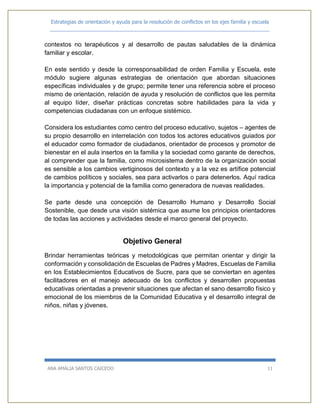 Estrategias de orientación y ayuda para la resolución de conflictos en los ejes familia y escuela
_____________________________________________________________________________
ANA AMALIA SANTOS CAICEDO 11
contextos no terapéuticos y al desarrollo de pautas saludables de la dinámica
familiar y escolar.
En este sentido y desde la corresponsabilidad de orden Familia y Escuela, este
módulo sugiere algunas estrategias de orientación que abordan situaciones
específicas individuales y de grupo; permite tener una referencia sobre el proceso
mismo de orientación, relación de ayuda y resolución de conflictos que les permita
al equipo líder, diseñar prácticas concretas sobre habilidades para la vida y
competencias ciudadanas con un enfoque sistémico.
Considera los estudiantes como centro del proceso educativo, sujetos – agentes de
su propio desarrollo en interrelación con todos los actores educativos guiados por
el educador como formador de ciudadanos, orientador de procesos y promotor de
bienestar en el aula insertos en la familia y la sociedad como garante de derechos,
al comprender que la familia, como microsistema dentro de la organización social
es sensible a los cambios vertiginosos del contexto y a la vez es artífice potencial
de cambios políticos y sociales, sea para activarlos o para detenerlos. Aquí radica
la importancia y potencial de la familia como generadora de nuevas realidades.
Se parte desde una concepción de Desarrollo Humano y Desarrollo Social
Sostenible, que desde una visión sistémica que asume los principios orientadores
de todas las acciones y actividades desde el marco general del proyecto.
Objetivo General
Brindar herramientas teóricas y metodológicas que permitan orientar y dirigir la
conformación y consolidación de Escuelas de Padres y Madres, Escuelas de Familia
en los Establecimientos Educativos de Sucre, para que se conviertan en agentes
facilitadores en el manejo adecuado de los conflictos y desarrollen propuestas
educativas orientadas a prevenir situaciones que afectan el sano desarrollo físico y
emocional de los miembros de la Comunidad Educativa y el desarrollo integral de
niños, niñas y jóvenes.
 