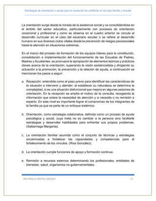 Estrategias de orientación y ayuda para la resolución de conflictos en los ejes familia y escuela
_____________________________________________________________________________
ANA AMALIA SANTOS CAICEDO 15
La orientación surge desde la mirada de la asistencia social y va consolidándose en
el ámbito del sector educativo, particularmente con procesos de orientación
vocacional y profesional y como se observa en el cuadro anterior se vincula al
desarrollo curricular en el caso del escenario escolar o se refiere al desarrollo
humano en sus diversos ciclos vitales desde la prevención de riesgos psicosociales
hasta la atención en situaciones extremas.
En el marco del proceso de formación de los equipos líderes para la constitución,
consolidación e implementación del funcionamiento de las Escuelas de Padres,
Madres y Acudientes; se promueve la apropiación de elementos teóricos y prácticos
claves acerca de la orientación, superando la visión asistencialista y dirigiendo su
actuación a la promoción, la prevención y la relación de ayuda, a continuación se
mencionan los pasos a seguir:
a. Recepción: entendida como el paso previo para identificar las características de
la situación a intervenir y atender; al establecer su naturaleza se determina la
complejidad, si es una situación disfuncional que mejora en algunas sesiones de
orientación. En la recepción se amplía el motivo de la consulta, recogiendo la
información que aclare la necesidad de atención y si necesita o no remisión a
experto. En este nivel es importante lograr el compromiso de los integrantes de
la familia ya que se parte de un enfoque sistémico.
b. Orientación, como estrategia colaborativa, definida como un proceso de ayuda
psicológica y social, cuya meta no es cambiar a la persona sino facilitarle
estrategias y desarrollar habilidades para enfrentar sus propios problemas.
(Saldarriaga Margarita).
c. La orientación familiar asumida como el conjunto de técnicas y estrategias
encaminadas a fortalecer las capacidades y competencias para el
fortalecimiento de los vínculos. (Ríos González).
d. La orientación cumple funciones de apoyo y formación continua.
e. Remisión a recursos externos determinando los profesionales, entidades de
bienestar, salud, organismos no gubernamentales.
 