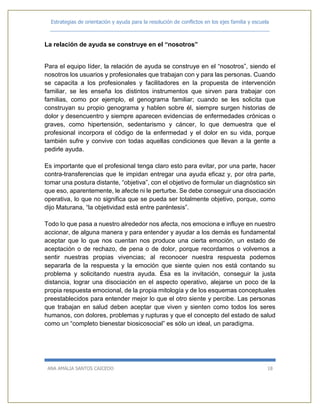 Estrategias de orientación y ayuda para la resolución de conflictos en los ejes familia y escuela
_____________________________________________________________________________
ANA AMALIA SANTOS CAICEDO 18
La relación de ayuda se construye en el “nosotros”
Para el equipo líder, la relación de ayuda se construye en el “nosotros”, siendo el
nosotros los usuarios y profesionales que trabajan con y para las personas. Cuando
se capacita a los profesionales y facilitadores en la propuesta de intervención
familiar, se les enseña los distintos instrumentos que sirven para trabajar con
familias, como por ejemplo, el genograma familiar; cuando se les solicita que
construyan su propio genograma y hablen sobre él, siempre surgen historias de
dolor y desencuentro y siempre aparecen evidencias de enfermedades crónicas o
graves, como hipertensión, sedentarismo y cáncer, lo que demuestra que el
profesional incorpora el código de la enfermedad y el dolor en su vida, porque
también sufre y convive con todas aquellas condiciones que llevan a la gente a
pedirle ayuda.
Es importante que el profesional tenga claro esto para evitar, por una parte, hacer
contra-transferencias que le impidan entregar una ayuda eficaz y, por otra parte,
tomar una postura distante, “objetiva”, con el objetivo de formular un diagnóstico sin
que eso, aparentemente, le afecte ni le perturbe. Se debe conseguir una disociación
operativa, lo que no significa que se pueda ser totalmente objetivo, porque, como
dijo Maturana, “la objetividad está entre paréntesis”.
Todo lo que pasa a nuestro alrededor nos afecta, nos emociona e influye en nuestro
accionar, de alguna manera y para entender y ayudar a los demás es fundamental
aceptar que lo que nos cuentan nos produce una cierta emoción, un estado de
aceptación o de rechazo, de pena o de dolor, porque recordamos o volvemos a
sentir nuestras propias vivencias; al reconocer nuestra respuesta podemos
separarla de la respuesta y la emoción que siente quien nos está contando su
problema y solicitando nuestra ayuda. Ésa es la invitación, conseguir la justa
distancia, lograr una disociación en el aspecto operativo, alejarse un poco de la
propia respuesta emocional, de la propia mitología y de los esquemas conceptuales
preestablecidos para entender mejor lo que el otro siente y percibe. Las personas
que trabajan en salud deben aceptar que viven y sienten como todos los seres
humanos, con dolores, problemas y rupturas y que el concepto del estado de salud
como un “completo bienestar biosicosocial” es sólo un ideal, un paradigma.
 