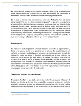 Estrategias de orientación y ayuda para la resolución de conflictos en los ejes familia y escuela
_____________________________________________________________________________
ANA AMALIA SANTOS CAICEDO 19
En cuanto a cómo establecemos nosotros esta relación de ayuda, la respuesta es
clara: comunicándonos y motivándonos, es decir, se requieren dos condiciones o
habilidades básicas para la interacción: la comunicación y la motivación.
En lo que se refiere a la comunicación, como dice Maturana, “uno es en la
comunicación”, “lo que nos diferencia es el lenguajear”. Lo que sirve es un genuino
proceso reflexivo. Lo importante es escuchar a la persona, para que ésta se sienta
respetada; la mayoría de los reclamos que se realizan en los centros de atención
primaria tienen que ver con la falta de comunicación adecuada. Se debe mejorar lo
observable de la comunicación y para esto es bueno adquirir “habilidades” para la
comunicación y mejorar todas las estrategias destinadas a conseguir que el otro se
sienta comprendido, aceptado y respetado; pero más importante es aprender a
auto-observarse y a reflexionar sobre lo que somos en esa relación.
Comunicación
La motivación es la disposición a realizar acciones tendientes a lograr cambios,
tanto en el usuario como en la persona que lo atiende. Se caracteriza por ser
variable, en calidad y cantidad y es un concepto interaccional, es decir, el grado de
motivación puede aumentar o disminuir dependiendo de lo que realicen los
miembros de la relación. En este sentido, la motivación frente a una situación
aumenta si se tiene un marco de referencia que permita encontrarle un sentido, en
otras palabras, si la experiencia e intereses personales están relacionados con el
caso; también aumenta cuando los usuarios tienen características que nos resultan
afines. El equipo de salud tiene el deber de examinar el problema y examinarse a sí
mismos para buscar elementos de motivación.
Trabajo con familias: “formas de hacer”
Consejería familiar: es una de las principales metodologías que se utilizan en el
trabajo con familias y siempre lleva un apellido: consejería familiar con paciente
postrado, consejería familiar con adolescente embarazada, etc., lo que implica
desarrollar protocolos flexibles, ya que un solo protocolo no puede contener todo lo
 