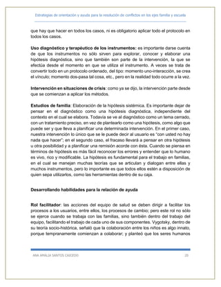 Estrategias de orientación y ayuda para la resolución de conflictos en los ejes familia y escuela
_____________________________________________________________________________
ANA AMALIA SANTOS CAICEDO 20
que hay que hacer en todos los casos, ni es obligatorio aplicar todo el protocolo en
todos los casos.
Uso diagnóstico y terapéutico de los instrumentos: es importante darse cuenta
de que los instrumentos no sólo sirven para explorar, conocer y elaborar una
hipótesis diagnóstica, sino que también son parte de la intervención, la que se
efectúa desde el momento en que se utiliza el instrumento. A veces se trata de
convertir todo en un protocolo ordenado, del tipo: momento uno-interacción, se crea
el vínculo; momento dos-pasa tal cosa, etc., pero en la realidad todo ocurre a la vez.
Intervención en situaciones de crisis: como ya se dijo, la intervención parte desde
que se comienzan a aplicar los métodos.
Estudios de familia: Elaboración de la hipótesis sistémica. Es importante dejar de
pensar en el diagnóstico como una hipótesis diagnóstica, independiente del
contexto en el cual se elabora. Todavía se ve al diagnóstico como un tema cerrado,
con un tratamiento preciso, en vez de plantearlo como una hipótesis, como algo que
puede ser y que lleva a planificar una determinada intervención. En el primer caso,
nuestra intervención lo único que se le puede decir al usuario es “con usted no hay
nada que hacer”; en el segundo caso, el fracaso llevará a pensar en otra hipótesis
u otra posibilidad y a planificar una remisión acorde con ésta. Cuando se piensa en
términos de hipótesis es más fácil reconocer los errores y entender que lo humano
es vivo, rico y modificable. La hipótesis es fundamental para el trabajo en familias,
en el cual se manejan muchas teorías que se articulan y dialogan entre ellas y
muchos instrumentos, pero lo importante es que todos ellos estén a disposición de
quien sepa utilizarlos, como las herramientas dentro de su caja.
Desarrollando habilidades para la relación de ayuda
Rol facilitador: las acciones del equipo de salud se deben dirigir a facilitar los
procesos a los usuarios, entre ellos, los procesos de cambio; pero este rol no sólo
se ejerce cuando se trabaja con las familias, sino también dentro del trabajo del
equipo, facilitando el trabajo de cada uno de sus componentes. Vygotsky, dentro de
su teoría socio-histórica, señaló que la colaboración entre los niños es algo innato,
porque tempranamente comienzan a colaborar; y planteó que los seres humanos
 