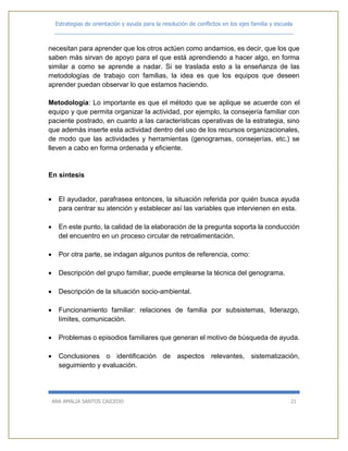 Estrategias de orientación y ayuda para la resolución de conflictos en los ejes familia y escuela
_____________________________________________________________________________
ANA AMALIA SANTOS CAICEDO 21
necesitan para aprender que los otros actúen como andamios, es decir, que los que
saben más sirvan de apoyo para el que está aprendiendo a hacer algo, en forma
similar a como se aprende a nadar. Si se traslada esto a la enseñanza de las
metodologías de trabajo con familias, la idea es que los equipos que deseen
aprender puedan observar lo que estamos haciendo.
Metodología: Lo importante es que el método que se aplique se acuerde con el
equipo y que permita organizar la actividad, por ejemplo, la consejería familiar con
paciente postrado, en cuanto a las características operativas de la estrategia, sino
que además inserte esta actividad dentro del uso de los recursos organizacionales,
de modo que las actividades y herramientas (genogramas, consejerías, etc.) se
lleven a cabo en forma ordenada y eficiente.
En síntesis
 El ayudador, parafrasea entonces, la situación referida por quién busca ayuda
para centrar su atención y establecer así las variables que intervienen en esta.
 En este punto, la calidad de la elaboración de la pregunta soporta la conducción
del encuentro en un proceso circular de retroalimentación.
 Por otra parte, se indagan algunos puntos de referencia, como:
 Descripción del grupo familiar, puede emplearse la técnica del genograma.
 Descripción de la situación socio-ambiental.
 Funcionamiento familiar: relaciones de familia por subsistemas, liderazgo,
límites, comunicación.
 Problemas o episodios familiares que generan el motivo de búsqueda de ayuda.
 Conclusiones o identificación de aspectos relevantes, sistematización,
seguimiento y evaluación.
 