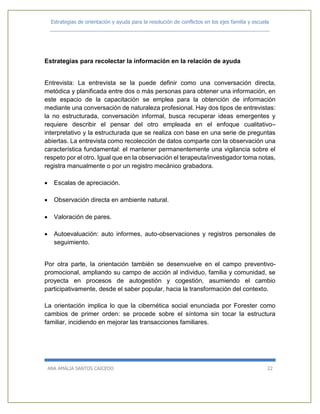 Estrategias de orientación y ayuda para la resolución de conflictos en los ejes familia y escuela
_____________________________________________________________________________
ANA AMALIA SANTOS CAICEDO 22
Estrategias para recolectar la información en la relación de ayuda
Entrevista: La entrevista se la puede definir como una conversación directa,
metódica y planificada entre dos o más personas para obtener una información, en
este espacio de la capacitación se emplea para la obtención de información
mediante una conversación de naturaleza profesional. Hay dos tipos de entrevistas:
la no estructurada, conversación informal, busca recuperar ideas emergentes y
requiere describir el pensar del otro empleada en el enfoque cualitativo–
interpretativo y la estructurada que se realiza con base en una serie de preguntas
abiertas. La entrevista como recolección de datos comparte con la observación una
característica fundamental: el mantener permanentemente una vigilancia sobre el
respeto por el otro. Igual que en la observación el terapeuta/investigador toma notas,
registra manualmente o por un registro mecánico grabadora.
 Escalas de apreciación.
 Observación directa en ambiente natural.
 Valoración de pares.
 Autoevaluación: auto informes, auto-observaciones y registros personales de
seguimiento.
Por otra parte, la orientación también se desenvuelve en el campo preventivo-
promocional, ampliando su campo de acción al individuo, familia y comunidad, se
proyecta en procesos de autogestión y cogestión, asumiendo el cambio
participativamente, desde el saber popular, hacia la transformación del contexto.
La orientación implica lo que la cibernética social enunciada por Forester como
cambios de primer orden: se procede sobre el síntoma sin tocar la estructura
familiar, incidiendo en mejorar las transacciones familiares.
 