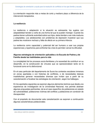 Estrategias de orientación y ayuda para la resolución de conflictos en los ejes familia y escuela
_____________________________________________________________________________
ANA AMALIA SANTOS CAICEDO 23
La orientación responde más a metas de corto y mediano plazo a diferencia de la
intervención terapéutica.
La resiliencia
La resiliencia o adaptación si la situación es estresante, los sujetos con
adaptabilidad tienden a verla de una forma tal que la pueden manejar. Cuando los
padres tienen suficiente autoridad sobre sus hijos, éstos tienden a ser más maduros
y adaptables. Los adolescentes con problemas de depresión muestran que sus
padres les mostraron rechazo y falta de afecto en su primera infancia.
La resiliencia como capacidad y potencial del ser humano a usar sus propias
experiencias y repertorios para enfrentar las crisis le permiten vencer la dificultad.
Algunas estrategias de orientación aplicables a la Escuela de Padres y de
Familia desde las habilidades para la vida
La complejidad de los procesos socio-familiares y la necesidad de contribuir en su
desarrollo, en la construcción de vínculos que se operacionalizan tanto en lo
funcional como en lo disfuncional.
En el caso particular del departamento de Sucre los contextos escolares inmersos
en zonas apartadas o con historias de conflictos, o de necesidades básicas
insatisfechas generan necesidades diversas que invitan que a partir de su
caracterización a focalizar las estrategias de orientación, según los hallazgos.
En los apartados siguientes se exponen algunos elementos teóricos que desde una
experiencia de investigación de la Universidad Nacional, nos permite abstraer
algunas propuestas pertinentes, tal es el caso específico de poblaciones en estado
de vulnerabilidad, poblaciones víctimas del conflicto y poblaciones en condición de
discapacidad.
Con el propósito de documentar esta caracterización se exponen a continuación
algunas características poblacionales:
 