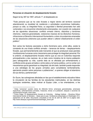 Estrategias de orientación y ayuda para la resolución de conflictos en los ejes familia y escuela
_____________________________________________________________________________
ANA AMALIA SANTOS CAICEDO 25
Personas en situación de desplazamiento forzado
Según la ley 387 de 1997, artículo 1º, el desplazado es:
“Toda persona que se ha visto forzada a migrar dentro del territorio nacional
abandonando su localidad de residencia o actividades económicas habituales,
porque su vida, su integridad física, su seguridad o libertad personales han sido
vulneradas o se encuentran directamente amenazadas, con ocasión de cualquiera
de las siguientes situaciones: conflicto armado interno, disturbios y tensiones
interiores, violencia generalizada, violaciones masivas de los Derechos Humanos,
infracciones al Derecho Internacional Humanitario u otras circunstancias emanadas
de las situaciones anteriores que puedan alterar o alteren drásticamente el orden
público”.
Son varios los factores asociados a dicho fenómeno pero, entre ellos, existe la
constante de una tríada conflicto armado – tenencia de tierras – desplazamiento
forzado, que permanentemente está marcando el que se produzcan esas grandes
movilizaciones humanas como mecanismo para proteger la integridad personal. Por
lo anterior, el desplazamiento forzado interno que se vive en Colombia responde
principalmente a dos razones: de un lado como iniciativa de la misma población
para salvaguardar su vida, cuando ésta se ve afectada por enfrentamiento o
conflictos entre grupos armados o entre estos y la fuerza pública, y al no contar con
mecanismos que le garanticen su integridad; de otro lado, también puede responder
a una estrategia de los grupos armados para consolidarse territorialmente,
ejerciendo presión sobre personas o poblaciones1, a quienes obligan al abandono
de sus tierras y pertenencias2.
En Sucre, las subregiones afectadas en las que el establecimiento educativo lidera
la vinculación de las familias de los estudiantes matriculados, en las distintas
tipologías existentes, debe motivar al Equipo Líder, a los orientadores, a los
1 Estas “presiones” puedan darse de diferente forma: amenazas generalizadas, amenazas
específicas, enfrentamientos armados, masacres, tomas a la población, ataques o acciones de
reclutamiento forzado, entre otras.
2 Forero Edgar. El desplazamiento forzado en Colombia. . Kellogg Institute – Woodrow Wilson
International Center of Scholars – Ideas para la paz. Conferencia presentada en Washington D.C,
septiembre 22 de 2003. Documento consultado el día 30 de abril de 2007 en la página web:
http://www.ideaspaz.org/eventos/download/edgar_forero.pdf
 