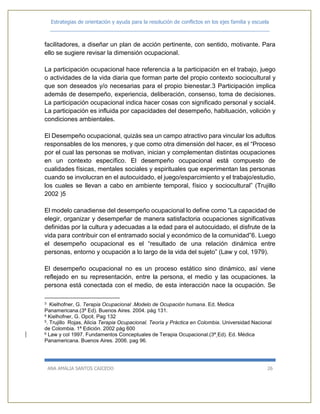 Estrategias de orientación y ayuda para la resolución de conflictos en los ejes familia y escuela
_____________________________________________________________________________
ANA AMALIA SANTOS CAICEDO 26
facilitadores, a diseñar un plan de acción pertinente, con sentido, motivante. Para
ello se sugiere revisar la dimensión ocupacional.
La participación ocupacional hace referencia a la participación en el trabajo, juego
o actividades de la vida diaria que forman parte del propio contexto sociocultural y
que son deseados y/o necesarias para el propio bienestar.3 Participación implica
además de desempeño, experiencia, deliberación, consenso, toma de decisiones.
La participación ocupacional indica hacer cosas con significado personal y social4.
La participación es influida por capacidades del desempeño, habituación, volición y
condiciones ambientales.
El Desempeño ocupacional, quizás sea un campo atractivo para vincular los adultos
responsables de los menores, y que como otra dimensión del hacer, es el “Proceso
por el cual las personas se motivan, inician y complementan distintas ocupaciones
en un contexto específico. El desempeño ocupacional está compuesto de
cualidades físicas, mentales sociales y espirituales que experimentan las personas
cuando se involucran en el autocuidado, el juego/esparcimiento y el trabajo/estudio,
los cuales se llevan a cabo en ambiente temporal, físico y sociocultural” (Trujillo
2002 )5
El modelo canadiense del desempeño ocupacional lo define como “La capacidad de
elegir, organizar y desempeñar de manera satisfactoria ocupaciones significativas
definidas por la cultura y adecuadas a la edad para el autocuidado, el disfrute de la
vida para contribuir con el entramado social y económico de la comunidad”6. Luego
el desempeño ocupacional es el “resultado de una relación dinámica entre
personas, entorno y ocupación a lo largo de la vida del sujeto” (Law y col, 1979).
El desempeño ocupacional no es un proceso estático sino dinámico, así viene
reflejado en su representación, entre la persona, el medio y las ocupaciones. la
persona está conectada con el medio, de esta interacción nace la ocupación. Se
3 Kielhofner, G. Terapia Ocupacional .Modelo de Ocupación humana. Ed. Medica
Panamericana.(3ª Ed). Buenos Aires. 2004. pág 131.
4 Kielhofner, G. Opcit. Pag 132
5. Trujillo Rojas, Alicia Terapia Ocupacional. Teoría y Práctica en Colombia. Universidad Nacional
de Colombia. 1ª Edición. 2002 pág 600
6 Law y col 1997. Fundamentos Conceptuales de Terapia Ocupacional.(3ª Ed). Ed. Médica
Panamericana. Buenos Aires. 2006. pag 96.
 