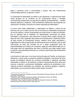 Estrategias de orientación y ayuda para la resolución de conflictos en los ejes familia y escuela
_____________________________________________________________________________
ANA AMALIA SANTOS CAICEDO 27
aplica a personas como a comunidades o grupos .Hay tres interlocutores
fundamentales persona, ocupación y medio.7
La Capacidad de Desempeño se refiere a esa disposición o potencial para hacer
cosas ayudado por la condición de los componentes físicos y mentales
socioculturales subyacentes y la experiencia subjetiva correspondiente (…) Implica
aspectos objetivos y subjetivos. Toda actividad por habitual que sea demanda una
organización compleja y exquisita de nuestra capacidad de desempeño.8
La forma como están establecidos y organizados los hábitos y rutinas de las
personas nos van a indicar que tan bien se encuentra su desempeño ocupacional
ya que los hábitos y rutinas ocupacionales son esas formas o modos de proceder,
que se adquiere tras la repetición de determinadas secuencias de tareas,
actividades u ocupaciones y que estructuran el tiempo diario; suelen cambiar a lo
largo del ciclo vital y dependen del proceso de endoculturación. (Kielhofner.2004),
de igual manera es fundamental conocer, explorar cómo están soportados y
organizados los roles ocupacionales de dichas personas en formación, que en esta
intervención se parte del concepto de rol o papel ocupacional como las
responsabilidades que implica una ocupación, papel que está determinado por un
inter-juego entre las expectativas que tiene el individuo que debe realizar cierta
ocupación y las expectativas del entorno y contexto social donde debe desempeñar
dicha ocupación.
La formación en este caso, en el marco de las Escuelas de Familia, se encamina a
reflexionar y actuar sobre su papel de ciudadano trabajador y las tareas del oficio
/puesto de trabajo/en relación con acciones individuales o colectivas concretas
observables a realizar en el ambiente o contexto ocupacional del oficio /tarea que
conduce a ejercitar y perfeccionar Habilidades; partiendo de entenderlas como:
“Algunas acciones individuales con propósito, son acciones dirigidas a objetivos,
observables, que una persona utiliza cuando realiza una tarea”9.
7 Desempeño Ocupacional. Canadian Journal of Occupational Therapy. Extraido Abri de 2007.
http://www.revistatog.com
8 Kielhofner, Gary. Terapia Ocupacional .Modelo de Ocupación humana. Ed. Medica
Panamericana.(3ª Ed). Buenos Aires. 2004. pàg 48.
9 Kielhofner, Gary. Terapia Ocupacional .Modelo de Ocupación humana. Ed. Medica
Panamericana.(3ª Ed). Buenos Aires. 2004. pàg 134.
 