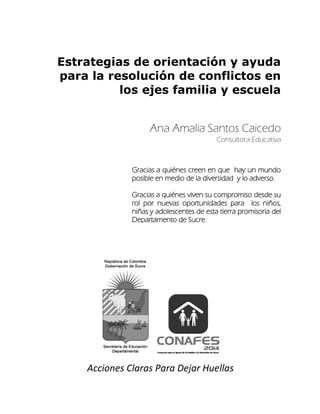 Estrategias de orientación y ayuda
para la resolución de conflictos en
los ejes familia y escuela
Ana Amalia Santos Caicedo
Acciones Claras Para Dejar Huellas
Consultora Educativa
Gracias a quiénes creen en que hay un mundo
posible en medio de la diversidad y lo adverso.
Gracias a quiénes viven su compromiso desde su
rol por nuevas oportunidades para los niños,
niñas y adolescentes de esta tierra promisoria del
Departamento de Sucre.
 