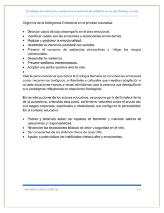 Estrategias de orientación y ayuda para la resolución de conflictos en los ejes familia y escuela
_____________________________________________________________________________
ANA AMALIA SANTOS CAICEDO 34
Objetivos de la Inteligencia Emocional en el proceso educativo:
 Detectar casos de bajo desempeño en el área emocional.
 Identificar cuáles son las emociones y reconocerlas en los demás.
 Modular y gestionar la emocionalidad.
 Desarrollar la tolerancia educando los sentidos.
 Prevenir el consumo de sustancias psicoactivas y mitigar los riesgos
psicosociales.
 Desarrollar la resiliencia.
 Prevenir conflictos interpersonales.
 Adoptar una actitud positiva ante la vida.

Vale la pena mencionar que desde la Ecología Humana se conciben las emociones
como mecanismos biológicos, ambientales y culturales que muestran adaptación o
no ante situaciones nuevas a veces intimidantes para la persona que desequilibran
sus paradigmas reflejándose en reacciones fisiológicas.
En las interacciones de los actores educativos, se propone partir del fortalecimiento
de la autoestima, entendida esta como, sentimiento valorativo sobre el propio ser,
sus rasgos corporales, espirituales e intelectuales que configuran la personalidad.
En el contexto educativo:
 Padres y docentes deben ser capaces de transmitir y vivenciar valores de
compromiso y responsabilidad.
 Reconocer las necesidades básicas de amor y seguridad en el niño.
 Ser conscientes de los distintos ritmos de desarrollo.
 Ayudar a potencializar las habilidades intelectuales y emocionales.
 