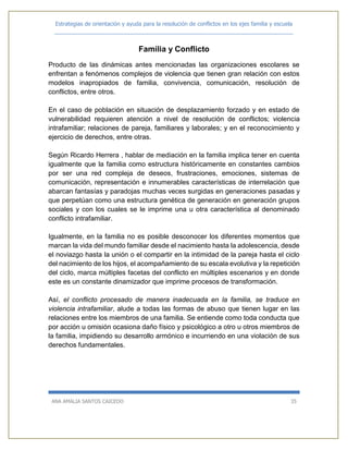 Estrategias de orientación y ayuda para la resolución de conflictos en los ejes familia y escuela
_____________________________________________________________________________
ANA AMALIA SANTOS CAICEDO 35
Familia y Conflicto
Producto de las dinámicas antes mencionadas las organizaciones escolares se
enfrentan a fenómenos complejos de violencia que tienen gran relación con estos
modelos inapropiados de familia, convivencia, comunicación, resolución de
conflictos, entre otros.
En el caso de población en situación de desplazamiento forzado y en estado de
vulnerabilidad requieren atención a nivel de resolución de conflictos; violencia
intrafamiliar; relaciones de pareja, familiares y laborales; y en el reconocimiento y
ejercicio de derechos, entre otras.
Según Ricardo Herrera , hablar de mediación en la familia implica tener en cuenta
igualmente que la familia como estructura históricamente en constantes cambios
por ser una red compleja de deseos, frustraciones, emociones, sistemas de
comunicación, representación e innumerables características de interrelación que
abarcan fantasías y paradojas muchas veces surgidas en generaciones pasadas y
que perpetúan como una estructura genética de generación en generación grupos
sociales y con los cuales se le imprime una u otra característica al denominado
conflicto intrafamiliar.
Igualmente, en la familia no es posible desconocer los diferentes momentos que
marcan la vida del mundo familiar desde el nacimiento hasta la adolescencia, desde
el noviazgo hasta la unión o el compartir en la intimidad de la pareja hasta el ciclo
del nacimiento de los hijos, el acompañamiento de su escala evolutiva y la repetición
del ciclo, marca múltiples facetas del conflicto en múltiples escenarios y en donde
este es un constante dinamizador que imprime procesos de transformación.
Así, el conflicto procesado de manera inadecuada en la familia, se traduce en
violencia intrafamiliar, alude a todas las formas de abuso que tienen lugar en las
relaciones entre los miembros de una familia. Se entiende como toda conducta que
por acción u omisión ocasiona daño físico y psicológico a otro u otros miembros de
la familia, impidiendo su desarrollo armónico e incurriendo en una violación de sus
derechos fundamentales.
 