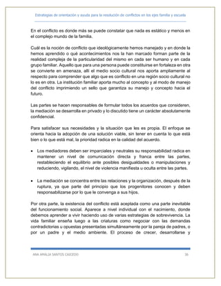 Estrategias de orientación y ayuda para la resolución de conflictos en los ejes familia y escuela
_____________________________________________________________________________
ANA AMALIA SANTOS CAICEDO 36
En el conflicto es donde más se puede constatar que nada es estático y menos en
el complejo mundo de la familia.
Cuál es la noción de conflicto que ideológicamente hemos manejado y en donde la
hemos aprendido o qué acontecimientos nos la han marcado forman parte de la
realidad compleja de la particularidad del mismo en cada ser humano y en cada
grupo familiar. Aquello que para una persona puede constituirse en fortaleza en otra
se convierte en amenaza, allí el medio socio cultural nos aporta ampliamente al
respecto para comprender que algo que es conflicto en una región socio cultural no
lo es en otra. La institución familiar aporta mucho al concepto y al modo de manejo
del conflicto imprimiendo un sello que garantiza su manejo y concepto hacia el
futuro.
Las partes se hacen responsables de formular todos los acuerdos que consideren,
la mediación se desarrolla en privado y lo discutido tiene un carácter absolutamente
confidencial.
Para satisfacer sus necesidades y la situación que les es propia. El enfoque se
orienta hacia la adopción de una solución viable, sin tener en cuenta lo que está
bien o lo que está mal, la prioridad radica en la calidad del acuerdo.
 Los mediadores deben ser imparciales y neutrales su responsabilidad radica en
mantener un nivel de comunicación directa y franca entre las partes,
restableciendo el equilibrio ante posibles desigualdades o manipulaciones y
reduciendo, vigilando, el nivel de violencia manifiesta u oculta entre las partes.
 La mediación se concentra entre las relaciones y la organización, después de la
ruptura, ya que parte del principio que los progenitores conocen y deben
responsabilizarse por lo que le convenga a sus hijos.
Por otra parte, la existencia del conflicto está aceptada como una parte inevitable
del funcionamiento social. Aparece a nivel individual con el nacimiento, donde
debemos aprender a vivir haciendo uso de varias estrategias de sobrevivencia. La
vida familiar enseña luego a las criaturas como negociar con las demandas
contradictorias u opuestas presentadas simultáneamente por la pareja de padres, o
por un padre y el medio ambiente. El proceso de crecer, desarrollarse y
 