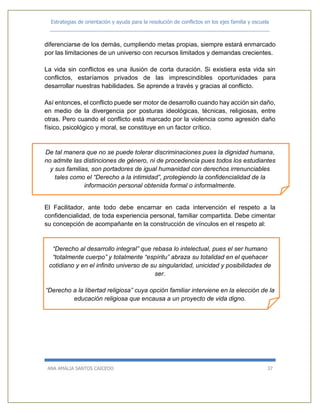 Estrategias de orientación y ayuda para la resolución de conflictos en los ejes familia y escuela
_____________________________________________________________________________
ANA AMALIA SANTOS CAICEDO 37
diferenciarse de los demás, cumpliendo metas propias, siempre estará enmarcado
por las limitaciones de un universo con recursos limitados y demandas crecientes.
La vida sin conflictos es una ilusión de corta duración. Si existiera esta vida sin
conflictos, estaríamos privados de las imprescindibles oportunidades para
desarrollar nuestras habilidades. Se aprende a través y gracias al conflicto.
Así entonces, el conflicto puede ser motor de desarrollo cuando hay acción sin daño,
en medio de la divergencia por posturas ideológicas, técnicas, religiosas, entre
otras. Pero cuando el conflicto está marcado por la violencia como agresión daño
físico, psicológico y moral, se constituye en un factor crítico.
De tal manera que no se puede tolerar discriminaciones pues la dignidad humana,
no admite las distinciones de género, ni de procedencia pues todos los estudiantes
y sus familias, son portadores de igual humanidad con derechos irrenunciables
tales como el “Derecho a la intimidad”, protegiendo la confidencialidad de la
información personal obtenida formal o informalmente.
El Facilitador, ante todo debe encarnar en cada intervención el respeto a la
confidencialidad, de toda experiencia personal, familiar compartida. Debe cimentar
su concepción de acompañante en la construcción de vínculos en el respeto al:
“Derecho al desarrollo integral” que rebasa lo intelectual, pues el ser humano
“totalmente cuerpo” y totalmente “espíritu” abraza su totalidad en el quehacer
cotidiano y en el infinito universo de su singularidad, unicidad y posibilidades de
ser.
“Derecho a la libertad religiosa” cuya opción familiar interviene en la elección de la
educación religiosa que encausa a un proyecto de vida digno.
 