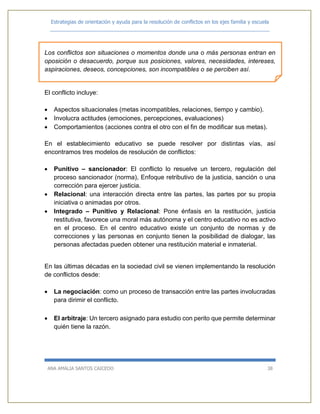 Estrategias de orientación y ayuda para la resolución de conflictos en los ejes familia y escuela
_____________________________________________________________________________
ANA AMALIA SANTOS CAICEDO 38
Los conflictos son situaciones o momentos donde una o más personas entran en
oposición o desacuerdo, porque sus posiciones, valores, necesidades, intereses,
aspiraciones, deseos, concepciones, son incompatibles o se perciben así.
El conflicto incluye:
 Aspectos situacionales (metas incompatibles, relaciones, tiempo y cambio).
 Involucra actitudes (emociones, percepciones, evaluaciones)
 Comportamientos (acciones contra el otro con el fin de modificar sus metas).
En el establecimiento educativo se puede resolver por distintas vías, así
encontramos tres modelos de resolución de conflictos:
 Punitivo – sancionador: El conflicto lo resuelve un tercero, regulación del
proceso sancionador (norma), Enfoque retributivo de la justicia, sanción o una
corrección para ejercer justicia.
 Relacional: una interacción directa entre las partes, las partes por su propia
iniciativa o animadas por otros.
 Integrado – Punitivo y Relacional: Pone énfasis en la restitución, justicia
restitutiva, favorece una moral más autónoma y el centro educativo no es activo
en el proceso. En el centro educativo existe un conjunto de normas y de
correcciones y las personas en conjunto tienen la posibilidad de dialogar, las
personas afectadas pueden obtener una restitución material e inmaterial.
En las últimas décadas en la sociedad civil se vienen implementando la resolución
de conflictos desde:
 La negociación: como un proceso de transacción entre las partes involucradas
para dirimir el conflicto.
 El arbitraje: Un tercero asignado para estudio con perito que permite determinar
quién tiene la razón.
 