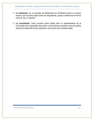 Estrategias de orientación y ayuda para la resolución de conflictos en los ejes familia y escuela
_____________________________________________________________________________
ANA AMALIA SANTOS CAICEDO 39
 La mediación: es un proceso de Resolución de Conflictos donde un tercero
neutral, que no tiene poder sobre los disputantes, ayuda a determinar la forma
como lo van a “resolver”.
 La conciliación: como acuerdo entre partes ante un representante de la
comunidad civil capacitado para tal fin, promoviendo acuerdos entre las partes
desde los referentes de ley existentes, el acuerdo tiene carácter legal.
 